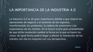 LA IMPORTANCIA DE LA INDUSTRIA 4.0
La Industria 4.0 es de gran importancia debido a que mejoró las
operaciones de negocio y el aumento de los ingresos,
transformando los productos, la cadena de suministro y las
expectativas de los clientes. En el futuro existe gran probabilidad
de que dicha revolución cambie la forma en la que se hacen las
cosas; de igual forma podría llegar a afectar la interacción de los
clientes con ella en conjunto con sus perspectivas.
Volver.
 