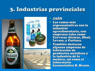 3. Industrias provinciales
                JAÉN
                Las ramas más
                 representativas son la
                 industria
                 agroalimentaria, con
                 empresas tales como
                 Cervezas Alcázar, Dhul,
                 Levasa, y Cuétara.
                También destacan
                 algunas empresas de
                 fabricación de
                 productos metálicos y
                 la industria de la
                 madera, así como el
                 laboratorio
                 farmacéutico B. Braun.
 