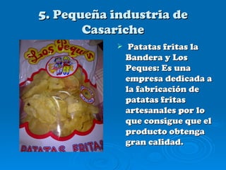5. Pequeña industria de
       Casariche
                Patatas fritas la
                Bandera y Los
                Peques: Es una
                empresa dedicada a
                la fabricación de
                patatas fritas
                artesanales por lo
                que consigue que el
                producto obtenga
                gran calidad.
 