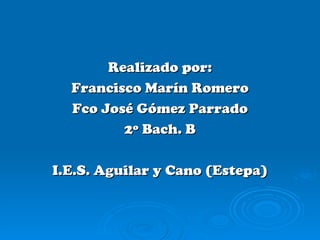 Realizado por:
  Francisco Marín Romero
  Fco José Gómez Parrado
         2º Bach. B

I.E.S. Aguilar y Cano (Estepa)
 