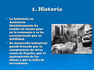 1. Historia
   La Industria en
    Andalucía
    históricamente ha
    tenido un escaso peso
    en la economía y se ha
    caracterizado por su
    debilidad.
   Su desarrollo industrial
    quedó frenado por la
    competencia de otras
    zonas de España, por el
    agotamiento de las
    minas y por la falta de
    inversiones.
 
