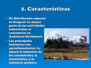 2. Características
   Su distribución espacial
    es desigual. La mayor
    parte de las actividades
    industriales se
    concentran en
    Andalucía Occidental.
   Las principales
    industrias son
    agroalimentarias. Le
    siguen la industria de
    los automóviles, la
    aeronáutica, y la
    industria química.
 