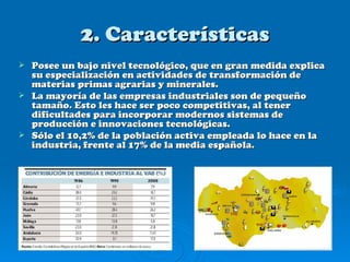 2. Características
 Posee un bajo nivel tecnológico, que en gran medida explica
  su especialización en actividades de transformación de
  materias primas agrarias y minerales.
 La mayoría de las empresas industriales son de pequeño
  tamaño. Esto les hace ser poco competitivas, al tener
  dificultades para incorporar modernos sistemas de
  producción e innovaciones tecnológicas.
 Sólo el 10,2% de la población activa empleada lo hace en la
  industria, frente al 17% de la media española.
 