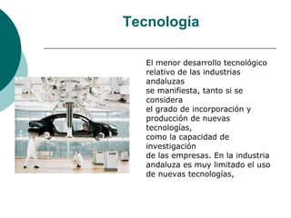 Tecnología

   El menor desarrollo tecnológico
   relativo de las industrias
   andaluzas
   se manifiesta, tanto si se
   considera
   el grado de incorporación y
   producción de nuevas
   tecnologías,
   como la capacidad de
   investigación
   de las empresas. En la industria
   andaluza es muy limitado el uso
   de nuevas tecnologías,
 
