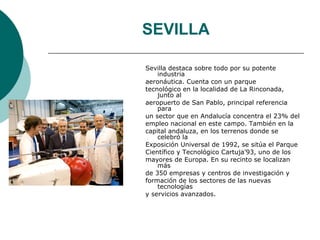 SEVILLA

Sevilla destaca sobre todo por su potente
    industria
aeronáutica. Cuenta con un parque
tecnológico en la localidad de La Rinconada,
    junto al
aeropuerto de San Pablo, principal referencia
    para
un sector que en Andalucía concentra el 23% del
empleo nacional en este campo. También en la
capital andaluza, en los terrenos donde se
    celebró la
Exposición Universal de 1992, se sitúa el Parque
Científico y Tecnológico Cartuja’93, uno de los
mayores de Europa. En su recinto se localizan
    más
de 350 empresas y centros de investigación y
formación de los sectores de las nuevas
    tecnologías
y servicios avanzados.
 