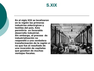 S.XIX


En el siglo XIX se localizaron
en la región las primeras
industrias siderúrgicas y
textiles del país. Esto
permitiría un favorable
desarrollo industrial.
Sin embargo, el proceso de
industrialización no
respondió a una verdadera
transformación de la región si
no que fue el resultado de
una inversión de capitales
que gozaban de muchas
ventajas fiscales.
 