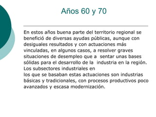 Años 60 y 70

En estos años buena parte del territorio regional se
benefició de diversas ayudas públicas, aunque con
desiguales resultados y con actuaciones más
vinculadas, en algunos casos, a resolver graves
situaciones de desempleo que a sentar unas bases
sólidas para el desarrollo de la industria en la región.
Los subsectores industriales en
los que se basaban estas actuaciones son industrias
básicas y tradicionales, con procesos productivos poco
avanzados y escasa modernización.
 