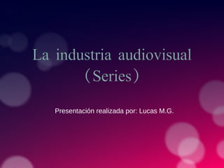 La industria audiovisual
(Series)
Presentación realizada por: Lucas M.G.
 