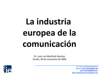 La industria  europea de la comunicación Dr. Juan Luis Manfredi Sánchez Sevilla, 30 de noviembre de 2009 Dr. Juan Luis Manfredi Sánchez Correo-e:  [email_address] [email_address]   http://ciberdemocracia.blogspot.com 