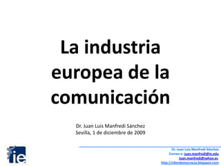 La industria  europea de la comunicación Dr. Juan Luis Manfredi Sánchez Sevilla, 1 de diciembre de 2009 Dr. Juan Luis Manfredi Sánchez Correo-e: juan.manfredi@ie.edu Juan.manfredi@yahoo.es http://ciberdemocracia.blogspot.com 