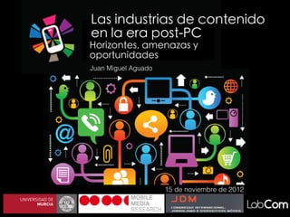Las industrias de contenido
en la era post-PC
Horizontes, amenazas y
oportunidades
Juan Miguel Aguado




                     15 de noviembre de 2012
 