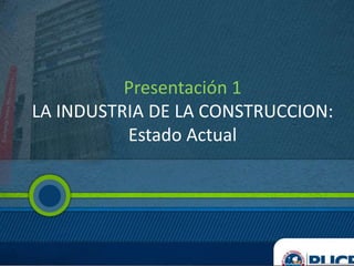 Presentación 1
LA INDUSTRIA DE LA CONSTRUCCION:
Estado Actual
 