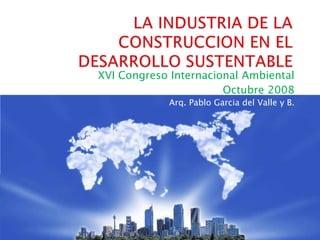 LA INDUSTRIA DE LA CONSTRUCCION EN EL DESARROLLO SUSTENTABLE XVI Congreso Internacional Ambiental Octubre 2008  Arq. Pablo Garcia del Valle y B. 