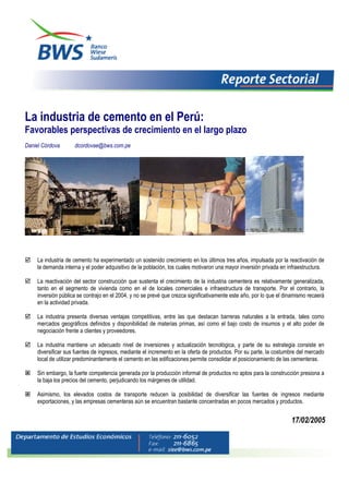 La industria de cemento en el Perú:
Favorables perspectivas de crecimiento en el largo plazo
Daniel Córdova dcordovae@bws.com.pe
La industria de cemento ha experimentado un sostenido crecimiento en los últimos tres años, impulsada por la reactivación de
la demanda interna y el poder adquisitivo de la población, los cuales motivaron una mayor inversión privada en infraestructura.
La reactivación del sector construcción que sustenta el crecimiento de la industria cementera es relativamente generalizada,
tanto en el segmento de vivienda como en el de locales comerciales e infraestructura de transporte. Por el contrario, la
inversión pública se contrajo en el 2004, y no se prevé que crezca significativamente este año, por lo que el dinamismo recaerá
en la actividad privada.
La industria presenta diversas ventajas competitivas, entre las que destacan barreras naturales a la entrada, tales como
mercados geográficos definidos y disponibilidad de materias primas, así como el bajo costo de insumos y el alto poder de
negociación frente a clientes y proveedores.
La industria mantiene un adecuado nivel de inversiones y actualización tecnológica, y parte de su estrategia consiste en
diversificar sus fuentes de ingresos, mediante el incremento en la oferta de productos. Por su parte, la costumbre del mercado
local de utilizar predominantemente el cemento en las edificaciones permite consolidar el posicionamiento de las cementeras.
Sin embargo, la fuerte competencia generada por la producción informal de productos no aptos para la construcción presiona a
la baja los precios del cemento, perjudicando los márgenes de utilidad.
Asimismo, los elevados costos de transporte reducen la posibilidad de diversificar las fuentes de ingresos mediante
exportaciones, y las empresas cementeras aún se encuentran bastante concentradas en pocos mercados y productos.
17/02/2005
 