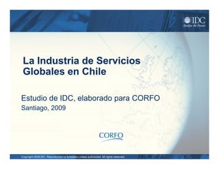 La Industria de Servicios
 Globales en Chile

Estudio de IDC, elaborado para CO O
             C                 CORFO
Santiago, 2009




Copyright 2009 IDC. Reproduction is forbidden unless authorized. All rights reserved.
 
