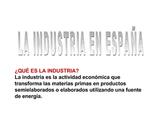 LA INDUSTRIA EN ESPAÑA ¿QUÉ ES LA INDUSTRIA? La industria es la actividad económica que transforma las materias primas en productos semielaborados o elaborados utilizando una fuente de energía. 