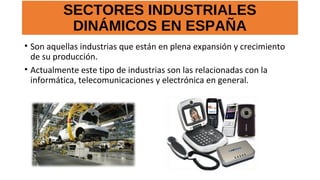 SECTORES INDUSTRIALES
DINÁMICOS EN ESPAÑA
• Son aquellas industrias que están en plena expansión y crecimiento
de su producción.
• Actualmente este tipo de industrias son las relacionadas con la
informática, telecomunicaciones y electrónica en general.