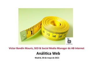 Análi&ca	
  Web	
  
Víctor	
  Bandín	
  Mauriz,	
  SEO	
  &	
  Social	
  Media	
  Manager	
  de	
  AB	
  Internet	
  
Madrid,	
  30	
  de	
  mayo	
  de	
  2013	
  
 