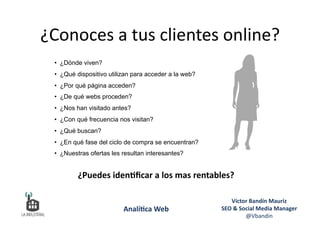 •  ¿Dónde viven?
•  ¿Qué dispositivo utilizan para acceder a la web?
•  ¿Por qué página acceden?
•  ¿De qué webs proceden?
•  ¿Nos han visitado antes?
•  ¿Con qué frecuencia nos visitan?
•  ¿Qué buscan?
•  ¿En qué fase del ciclo de compra se encuentran?
•  ¿Nuestras ofertas les resultan interesantes?
¿Puedes	
  iden&ﬁcar	
  a	
  los	
  mas	
  rentables?	
  	
  
¿Conoces	
  a	
  tus	
  clientes	
  online?	
  
Víctor	
  Bandín	
  Mauriz	
  
SEO	
  &	
  Social	
  Media	
  Manager	
  
@Vbandin	
  
Analí&ca	
  Web	
  
 