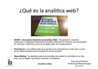 ¿Qué	
  es	
  la	
  anali6ca	
  web?	
  
Víctor	
  Bandín	
  Mauriz	
  
SEO	
  &	
  Social	
  Media	
  Manager	
  
@Vbandin	
  
Analí&ca	
  Web	
  
•  AEAW – Asociación Española de Analítica Web: “Recopilación, medición,
evaluación y explicación racional de los datos obtenidos de Internet, con el propósito
de entender y optimizar el uso de la página web de la organización"
•  Pere Rovira: “La analítica web es el estudio de la actividad de un sitio web, a partir
de los datos extraídos de la navegación de los usuarios”
•  Gema Muñoz: “La analítica web es el resultado de analizar la actividad en un sitio
web, con el objetivo de enfocar acciones a resultados.”
 