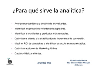 ¿Para	
  qué	
  sirve	
  la	
  analí6ca?	
  
-  Averiguar procedencia y destino de los visitantes.
-  Identificar los productos y contenidos populares.
-  Identificar a los clientes y productos más rentables.
-  Optimizar el diseño y la usabilidad para incrementar la conversión.
-  Medir el ROI de campañas e identificar las acciones mas rentables.
-  Optimizar acciones de Marketing Online
-  Captar y fidelizar clientes.
Víctor	
  Bandín	
  Mauriz	
  
SEO	
  &	
  Social	
  Media	
  Manager	
  
@Vbandin	
  
Analí&ca	
  Web	
  
 