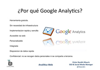 Herramienta gratuita.
Sin necesidad de infraestructura
Implementacion rapida y sencilla
Accesible via web
Personalizable
Integrada
Disposicion de datos rapida
Confidencial: no se recogen datos personales ni se comparte a terceros.
¿Por	
  qué	
  Google	
  Analy6cs?	
  
Víctor	
  Bandín	
  Mauriz	
  
SEO	
  &	
  Social	
  Media	
  Manager	
  
@Vbandin	
  
Analí&ca	
  Web	
  
 