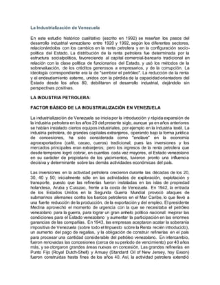 La Industrialización de Venezuela
En este estudio histórico cualitativo (escrito en 1992) se reseñan los pasos del
desarrollo industrial venezolano entre 1920 y 1992, según los diferentes sectores,
relacionándolos con los cambios en la renta petrolera y en la configuración socio-
política del Estado. La distribución de la renta petrolera fue determinada por la
estructura socialpolítica, favoreciendo al capital comercial-bancario tradicional en
relación con la clase política de funcionarios del Estado, y usó los métodos de la
sobrevaluación, de los créditos generosos a empresarios, y de la corrupción. La
ideología correspondiente era la de "sembrar el petróleo". La reducción de la renta
y el endeudamiento externo, unidos con la pérdida de la capacidad orientadora del
Estado desde los años 80, debilitaron el desarrollo industrial, dejándolo sin
perspectivas positivas.
LA INDUSTRIA PETROLERA:
FACTOR BÁSICO DE LA INDUSTRIALIZACIÓN EN VENEZUELA
La industrialización de Venezuela se inicia por la introducción y rápida expansión de
la industria petrolera en los años 20 del presente siglo, aunque ya en años anteriores
se habían instalado ciertos equipos industriales, por ejemplo en la industria textil. La
industria petrolera, de grandes capitales extranjeros, operando bajo la forma jurídica
de concesiones, ha sido considerada como "enclave" en la economía
agroexportadora (café, cacao, cueros) tradicional, pues las inversiones y los
mercados principales eran extranjeros; pero los ingresos de la renta petrolera que
desde temprano logró cobrar, en cuantías cada vez mayores, el Estado venezolano
en su carácter de propietario de los yacimientos, tuvieron pronto una influencia
decisiva y determinante sobre las demás actividades económicas del país.
Las inversiones en la actividad petrolera crecieron durante las décadas de los 20,
30, 40 y 50; inicialmente sólo en las actividades de exploración, explotación y
transporte, puesto que las refinerías fueron instaladas en las islas de propiedad
holandesa, Aruba y Curazao, frente a la costa de Venezuela. En 1942, la entrada
de los Estados Unidos en la Segunda Guerra Mundial provocó ataques de
submarinos alemanes contra los barcos petroleros en el Mar Caribe, lo que llevó a
una fuerte reducción de la producción, de la exportación y del empleo. El presidente
Medina aprovechó el momento de urgencia con la que se necesitaba el petróleo
venezolano para la guerra, para lograr un gran anhelo político nacional: mejorar las
condiciones para el Estado venezolano y aumentar la participación en las enormes
ganancias de las compañías. En 1943, las empresas aceptaron acatar la soberanía
impositiva de Venezuela (sobre todo el Impuesto sobre la Renta recién introducido),
un aumento del pago de regalías, y la obligación de construir refinerías en el país
para procesar una cantidad considerable del petróleo venezolano. En intercambio,
fueron renovadas las concesiones (cerca de su período de vencimiento) por 40 años
más, y se otorgaron grandes áreas nuevas en concesión. Las grandes refinerías en
Punto Fijo (Royal Dutch-Shell) y Amuay (Standard Oil of New Jersey, hoy Exxon)
fueron construidas hasta fines de los años 40. Así, la actividad petrolera extendió
 