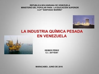 LA INDUSTRIA QUÍMICA PESADA
EN VENEZUELA
REPUBLICA BOLIVARIANA DE VENEZUELA
MINISTERIO DEL POPULAR PARA LA EDUCACIÓN SUPERIOR
I.U.P “SANTIAGO MARIÑO”
DEIBER PÉREZ
C.I.: 20778361
MARACAIBO; JUNIO DE 2016
 