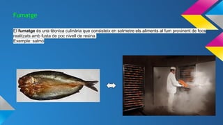 Fumatge
El fumatge és una tècnica culinària que consisteix en sotmetre els aliments al fum provinent de focs
realitzats amb fusta de poc nivell de resina.
Exemple: salmó
 