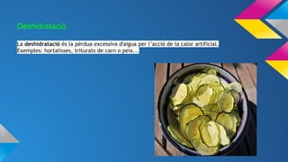 Deshidratació
La deshidratació és la pèrdua excessiva d'aigua per l’acció de la calor artificial.
Exemples: hortalisses, triturats de carn o peix...
 