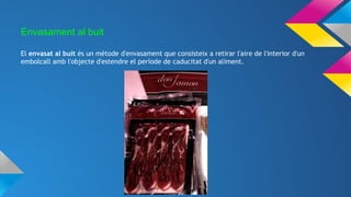 Envasament al buit
El envasat al buit és un mètode d'envasament que consisteix a retirar l'aire de l'interior d'un
embolcall amb l'objecte d'estendre el període de caducitat d'un aliment.
 