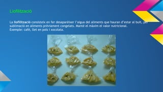 Liofilització
La liofilització consisteix en fer desaparèixer l’aigua del aliments que hauran d’estar al buit, per
sublimació en aliments prèviament congelats. Manté el màxim el valor nutricional.
Exemple: cafè, llet en pols i xocolata.
 