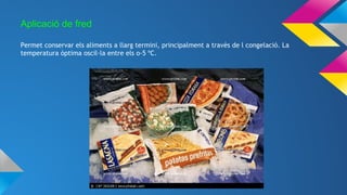 Aplicació de fred
Permet conservar els aliments a llarg termini, principalment a travès de l congelació. La
temperatura òptima oscil·la entre els o-5 ºC.
 