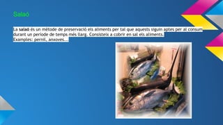 Salaó
La salaó és un mètode de preservació els aliments per tal que aquests siguin aptes per al consum
durant un període de temps més llarg. Consisteix a cobrir en sal els aliments.
Examples: pernil, anxoves...
 