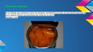 Ensucrat o almívar
És un mètode que consisteix a tenir els aliments, normalment la fruita, en una solució saturada de
sucre després d'haver-los esterilitzat per mitjà de la cocció.
Exemple: fruita
 