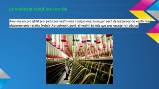 Avui dia encara utilitzem pells per vestir-nos i calçar-nos, la major part de les peces de vestir les
elaborem amb teixits (roba). Actualment, però, el vestit és més que una necessitat bàsica.
La indústria tèxtil avui en dia
 