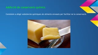 Addicció de conservants químics
Consisteix a afegir substàncies químiques als aliments envasats per facilitar-ne la conservació.
 