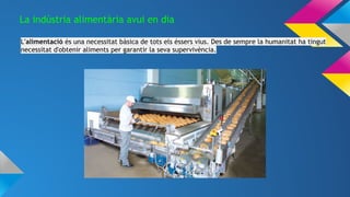 La indústria alimentària avui en dia
L'alimentació és una necessitat bàsica de tots els éssers vius. Des de sempre la humanitat ha tingut
necessitat d'obtenir aliments per garantir la seva supervivència.
 