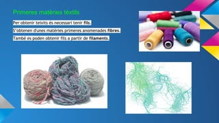 Primeres matèries tèxtils
Per obtenir teixits és necessari tenir fils.
S’obtenen d'unes matèries primeres anomenades fibres.
També es poden obtenir fils a partir de filaments.
 