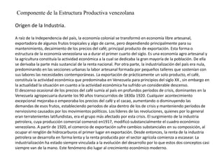 Componente de la Estructura Productiva venezolana
Origen de la Industria.
A raíz de la Independencia del país, la economía colonial se transformó en economía libre artesanal,
exportadora de algunos frutos tropicales y algo de carne, pero dependiendo principalmente para su
mantenimiento, decaimiento de los precios del café; principal producto de exportación. Esta forma o
estructura de la economía venezolana va a durar el primer cuarto del siglo. Es una economía agro artesanal y
la agricultura constituía la actividad económica a la cual se dedicaba la gran mayoría de la población. De ella
se derivaba la parte más sustancial de la renta nacional. Por otra parte, la industrialización del país era nula,
predominando en las secciones urbanas la labor artesanal formada por pequeños talleres que sostenían con
sus labores las necesidades contemporáneas. La exportación de prácticamente un solo producto, el café,
constituía la actividad económica que predominaba en Venezuela para principios del siglo XX , sin embargo en
la actualidad la situación en cuanto a la actividad económica ha sufrido un considerable descenso.
El descenso ocasional de los precios del café sumía al país en profundos períodos de crisis, dominantes en la
Venezuela agropecuaria durante los 90 años transcurridos de 1830a 1920. Cualquier acontecimiento
excepcional mejoraba o empeoraba los precios del café y el cacao, aumentando o disminuyendo las
demandas de esos frutos, estableciendo periodos de alza dentro de los de crisis y manteniendo períodos de
nerviosismo causados por los movimientos políticos. Los líderes de las revoluciones, quienes por lo general
eran terratenientes latifundistas, era el grupo más afectado por esta crisis. El surgimiento de la industria
petrolera, cuya producción comercial comenzó en1917, modificó substancialmente el cuadro económico
venezolano. A partir de 1920, el comercio de exportación sufre cambios substanciales en su composición, al
ocupar el renglón de hidrocarburos el primer lugar en exportación. Desde entonces, la renta de la industria
petrolera se desarrolla en forma lenta y la renta producida por el sector agrícola comienza a escasear. La
industrialización ha estado siempre vinculada a la evolución del desarrollo por lo que estos dos conceptos casi
siempre van de la mano. Este fenómeno dio lugar al crecimiento económico moderno.
 