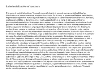La Industrialización en Venezuela
El proceso de industrialización en Venezuela comenzó durante la segunda guerra mundial debido a las
dificultades en el abastecimiento de productos importados. Por lo tanto, el gobierno del General Isaías Medina
Angarita decidió poner en marcha algunas medidas para producir en Venezuela mercaderías foráneas. Para esto,
se otorgaron créditos, se dieron incentivos fiscales, capacitación de la mano de obra y se prohibieron
determinadas importaciones. Sin embargo, estas acciones se implantaron realmente con la administración del
gobierno de Betancourt en 1959 cuando comenzó fuertemente la sustitución de las importaciones como una
acción para generar en el estado un parque industrial capaz de proveer bienes manufacturados de consumo
masivo. De esta manera, se configuró el eje centro norte costero y florecieron las industrias en los estados
Aragua, Carabobo y Miranda. La primera etapa de este plan consistía en promover la industria ligera orientada a
la fabricación de productos alimenticios, luego la idea era avanzar hacia la manufactura de bienes de mayor valor
agregado. Se aplicaron políticas de protección arancelaria a la producción doméstica de bienes que antes se
importaban, llegando a prohibirse la importación de aquellos bienes que empezarán a producirse en el país, y
restringiéndose incluso la competencia interna a las fábricas nacionales. Para completar esta política de
industrialización, a través de la Corporación Venezolana de Fomento (CVF), se estableció un canal de créditos
muy amplios y de plazos de pago muy largos a interese muy bajos. La adopción de estas medidas por parte del
Estado, se hicieron con el fin de favorecer la Industria nacional, y por supuesto a los Empresarios que durante
tanto tiempo habían apoyado a los gobiernos anteriores (civiles o militares), esta política favoreció el desarrollo y
la expansión de los principales grupos económicos del momento. Los cuales luego, favorecería a su vez a los
distintos partidos políticos y a sus candidatos, llegando incluso a ser nombrados Ministros de determinados
Gabinetes de Gobierno. En tiempo de Raúl Leoni, se firma entre varios países de la región andina el Pacto Andino
(PA). El PA es un acuerdo de integración económica que se adopta en el marco de los esfuerzos que se vienen
haciendo en la región para crear una zona económica y mercados comunes. Con ello se ofrecía a las empresas de
cada país un mercado más amplio que el de su propio país, cuyas modestas dimensiones no les permitía crecer.
Se inducía además a que cada país se especializase en aquello que produjera mejor y más barato. Venezuela
estaba entro los países que formarían
 