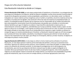 Esta Revolución Industrial se divide en 3 etapas:
Primera Revolución (1760-1830): en esta etapa predominaba el Capitalismo y el Socialismo. Los protagonistas de
esta etapa era la Burguesía y los Obreros, donde los Obreros trabajaban muchas horas durante la semana bajo el
mando de los Burgueses que poseían muchas propiedades y pertenecían a un alto estatus social. Los Obreros
trabajaban con nuevas materias primas inorgánicas como el carbón y el petróleo, otra de las materias primas fue
la madera y la producción de algodón. Esta revolución ofrece dos tipos de empresas la propiedad privada y la
publica. En propiedad privada los dueños de las empresas eran los responsables de los medios de producción,
pero estos pequeños comerciantes fueron formando grupos más grandes que se dividían en acciones para
obtener beneficios por igual. El objetivo era obtener mayor beneficio abaratando la materia prima. La
industrialización comenzó en Inglaterra, extendiéndose por Europa occidental, Estados Unidos y Japón. En esta
época la cultura era un privilegio, y solo la gente con dinero tenia la fortuna de ser culto. El carbón era la fuente
de energía utilizada en esta etapa, ya que era el combustible de las maquinas a vapor, también se utilizaron la
energía del agua y la mecánica (producida por el hombre). La Revolución Industrial surgió con el fin de conseguir
que la producción fuese más rápida y abundante. Se produjeron maquinas para eliminar la mano de obra, la
maquina más importante fue la de vapor, que influyo en el transporte, fabricas y el telar mecánico. El objetivo en
esta etapa era producir mucho y barato.
Segunda Revolución (1870-1914): en esta etapa se utilizo la misma materia prima utilizada en la primera
Revolución, en esta etapa aparecen materias primas derivadas del petróleo y otras que no provienen de la
naturaleza. Aparecen las materias primas químicas, como el plástico y otros tipos de tejidos, la madera deja de
usarse y la utilización de minerales aumenta. En esta etapa los protagonistas son la alta burguesía y los
terratenientes, que eran los que disponían del dinero necesario que les daba un papel privilegiado en la
sociedad. Otros que participaron fueron los de clase media y la pequeña burguesía, estos tenían pequeños
negocios y la clase popular mejoro la situación de la etapa anterior. Las empresas eran propiedades de grandes
grupos de empresarios, aquí no era como en la etapa anterior, se formaron agrupaciones como truts
Etapas de la Revolución Industrial.
 