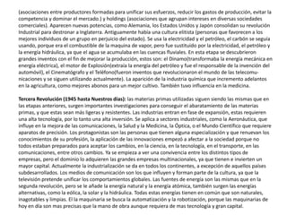 (asociaciones entre productores formadas para unificar sus esfuerzos, reducir los gastos de producción, evitar la
competencia y dominar el mercado.) y holdings (asociaciones que agrupan intereses en diversas sociedades
comerciales). Aparecen nuevas potencias, como Alemania, los Estados Unidos y Japón consolidan su revolución
Industrial para destronar a Inglaterra. Antiguamente había una cultura elitista (personas que favorecen a los
mejores individuos de un grupo en perjuicio del estado). Se usa la electricidad y el petróleo, el carbón se seguía
usando, porque era el combustible de la maquina de vapor, pero fue sustituido por la electricidad, el petróleo y
la energía hidráulica, ya que el agua se acumulaba en las cuencas fluviales. En esta etapa se descubrieron
grandes inventos con el fin de mejorar la producción, estos son: el Dinamo(transformaba la energía mecánica en
energía eléctrica), el motor de Explosión(extraía la energía del petróleo y fue el responsable de la invención del
automóvil), el Cinematógrafo y el Teléfono(fueron inventos que revolucionaron el mundo de las telecomu-
nicaciones y se siguen utilizando actualmente). La aparición de la industria química que incremento adelantos
en la agricultura, como mejores abonos para un mejor cultivo. También tuvo influencia en la medicina.
Tercera Revolución (1945 hasta Nuestros días): las materias primas utilizadas siguen siendo las mismas que en
las etapas anteriores, surgen importantes investigaciones para conseguir el abaratamiento de las materias
primas, y que estas sean más ligeras y resistentes. Las industrias entran en fase de expansión, estas requieren
una alta tecnología, por lo tanto una alta inversión. Se aplica a sectores industriales, como la Aeronáutica, que
influye en la mejora de las comunicaciones, la Salud y la Medicina, la Óptica, o el Mundo Científico que requiere
aparatos de precisión. Los protagonistas son las personas que tienen alguna especialización y que renuevan los
conocimientos de su profesión, la aplicación de las innovaciones empezó a afectar a la sociedad porque no
todos estaban preparados para aceptar los cambios, en la ciencia, en la tecnología, en el transporte, en las
comunicaciones, entre otros cambios. Ya se empieza a ver una convivencia entre los distintos tipos de
empresas, pero el dominio lo adquieren las grandes empresas multinacionales, ya que tienen e invierten un
mayor capital. Actualmente la industrialización se da en todos los continentes, a excepción de aquellos países
subdesarrollados. Los medios de comunicación son los que influyen y forman parte de la cultura, ya que la
televisión pretende unificar los comportamientos globales. Las fuentes de energía son las mismas que en la
segunda revolución, pero se le añade la energía natural y la energía atómica, también surgen las energías
alternativas, como la eólica, la solar y la hidráulica. Todas estas energías tienen en común que son naturales,
inagotables y limpias. El la maquinaria se busca la automatización y la robotización, porque las maquinarias de
hoy en día son mas precisas que la mano de obra aunque requiera de mas tecnología y gran capital.
 