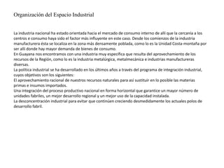 Organización del Espacio Industrial
La industria nacional ha estado orientada hacia el mercado de consumo interno de allí que la cercanía a los
centros e consumo haya sido el factor más influyente en este caso. Desde los comienzos de la industria
manufacturera ésta se localiza en la zona más densamente poblada, como lo es la Unidad Costa-montaña por
ser allí donde hay mayor demanda de bienes de consumo.
En Guayana nos encontramos con una industria muy específica que resulta del aprovechamiento de los
recursos de la Región, como lo es la industria metalúrgica, metalmecánica e industrias manufactureras
diversas.
La política industrial se ha desarrollado en los últimos años a través del programa de integración industrial,
cuyos objetivos son los siguientes:
El aprovechamiento racional de nuestros recursos naturales para así sustituir en lo posible las materias
primas e insumos importados.
Una integración del proceso productivo nacional en forma horizontal que garantice un mayor número de
unidades fabriles, un mejor desarrollo regional y un mejor uso de la capacidad instalada.
La desconcentración industrial para evitar que continúen creciendo desmedidamente los actuales polos de
desarrollo fabril.
 