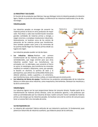 LA INDUSTRIA Y SUS CLASES
En función de los productos que fabrican, hay que distinguir entre la industria pesada y la industria
ligera. Desde un punto de vista tecnológico, se diferencian las industrias tradicionales y las de alta
tecnología.
Industrias pesadas
Las industrias pesadas se encargan de convertir las
materias primas en bruto en otros productos de mayor
valor. Para llevar a cabo esta transformación necesitan
grandes cantidades de materias primas y energía, y
exigen enormes y complejas instalaciones industriales.
Generalmente, se localizan cerca de los centros de
extracción de las materias primas que transforman.
Pero también pueden estar junto a las terminales de
los puertos donde llegan las materias primas desde sus
lugares de origen.
Las industrias pesadas pueden ser de dos tipos:
Las industrias básicas. Realizan una primera
transformación de las materias primas en productos
semielaborados, que luego servirán para que otras
industrias puedan hacer sus manufacturas. Las
principales son: la siderúrgica, que convierte el hierro
en acero; la metalúrgica, que transforma los minerales
metálicos en metales o aleaciones, como, por ejemplo,
la bauxita en aluminio; la química de base y la
petroquímica, que utilizan los combustibles fósiles para
obtener plásticos, ácidos y gasolina; y la cementera,
que transforma rocas, como arcillas y calizas, en materiales para la construcción.
Las industrias de bienes de equipo. Transforman los productos semielaborados de las industrias
básicas en útiles para otras industrias, como maquinaria y herramientas. Destacan las mecánicas y
las de la construcción.
Industrias ligeras
Las industrias ligeras son las que proporcionan bienes de consumo directo. Pueden partir de la
transformación de materias primas directas, como los productos agrarios, o de productos que
están ya semielaborados por las industrias de base. Suelen consumir menor cantidad de materias
primas y de energía que las industrias pesadas. Se localizan cerca de los centros de consumo para
tener un acceso fácil a los mercados de venta.

Las más importantes son:
La industria del automóvil. Fabrica vehículos de uso industrial o particular. Es fundamental, pues
potencia el desarrollo de industrias auxiliares, que elaboran piezas de los vehículos.

 