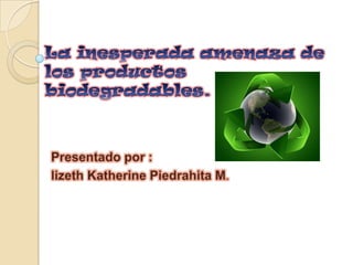 La inesperada amenaza de los productos biodegradables. Presentado por : lizeth Katherine Piedrahita M. 