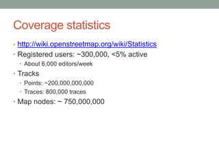 Coverage statisticshttp://wiki.openstreetmap.org/wiki/StatisticsRegistered users: ~300,000, <5% activeAbout 6,000 editors/weekTracksPoints: ~200,000,000,000 Traces: 800,000 tracesMap nodes: ~ 750,000,000