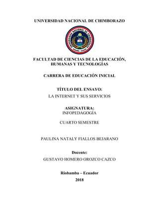 UNIVERSIDAD NACIONAL DE CHIMBORAZO
FACULTAD DE CIENCIAS DE LA EDUCACIÓN,
HUMANAS Y TECNOLOGÍAS
CARRERA DE EDUCACIÓN INICIAL
TÍTULO DEL ENSAYO:
LA INTERNET Y SUS SERVICIOS
ASIGNATURA:
INFOPEDAGOGÍA
CUARTO SEMESTRE
PAULINA NATALY FIALLOS BEJARANO
Docente:
GUSTAVO HOMERO OROZCO CAZCO
Riobamba – Ecuador
2018
 