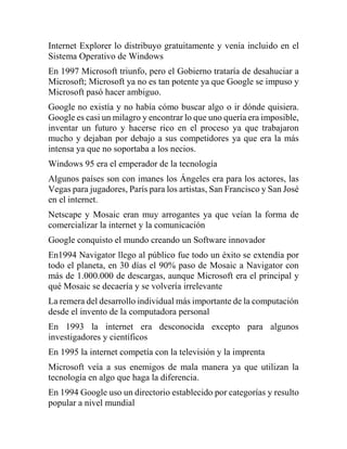 Internet Explorer lo distribuyo gratuitamente y venía incluido en el
Sistema Operativo de Windows
En 1997 Microsoft triunf...