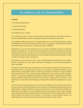 La Infancia De La Humanidad
Personajes:
1.- Eva Africana (Eufemia Erazo)
2.- Cavernícola (Arcángel)
3.-Pachacutek (Maryury)
4.-Los filósofos (Francis y Adriana)
En un tiempo muy remoto, cuando el mundo sintió que la vida florecía con nuevos bosques, plantas y
animales, pastaban alegres los mamuts, que lograban disuadir a lo lejos desde la cueva de Eva.
Eva contempla la belleza de aquel gran ser majestuoso (mamut) y con sus colmillos peligrosamente puestos
para defenderse, en tanto que Eva admirada comenzó a pesar, se preguntaba, ¿aquel animal ser será igual
a los demás, tendrá sus mismos pasos, su huellas es la misma o es diferente?
Seguidamente, Eva se hace otras preguntas al ver que un ciervo se alimentaba de pasto y en cuestión de
segundos fue devorado por un diente de sable. Eva despavorida se esconde y se preguntaba ¿Cómo saber
ahora que animal se come a otro, para no correr con la misma suerte que el ciervo?. Eva: ¡Tengo una idea!
Voy a plasmar lo que he visto para recordarlo y que otros lo puedan ver, para que los animales no nos coman
a nosotros los comemos a ellos, los dominamos.
Acto seguido, con pintura hecha con hojas, sangre que había quedado de aquella escena cruel y carbón;
comenzó a representar las huellas según las formas que recodaba de los animales diferenciándolos de
formas casi perfecta.
Eva continuo haciendo dibujos sobre las paredes de su cueva de aquellas escenas (Cueva de lacaux), todo lo
representaba según lo que podía observar, hasta que un día sintió la necesidad de abandonar su cueva
porque el frio le era insoportable, salió de su cueva la cual se hallaba en un sistemas de cueva de Dordoña
Francia; partió camino sin rumbo huyendo de aquel congelante frio, camino y camino por valles, montañas,
desiertos, y cruzo hasta ríos, llegando al fin agotada a las tierras de España específicamente en Cantabria
(Cuevas de Altamira). Estando allí, se acercó a un pozo de agua se encontró con un cavernícola , el cual
llevaba puesto un traje hecho con piel de antílope y una especie de herramienta que dejaba caer por su gran
peso.
Eva sintió mucho temor pues pensó que era otro animal, pero al detallarlo un poco más se percató que eran
de la misma especie. Eva trato de hablarle, pero este no entendía, ni respondía su lenguaje, al punto que Eva
decido hablarle con dibujos realizando una serie de formas humanas. El cavernícola logra comprender que
estaba ante un ser semejante a él y entre balbuceos y gestos le hace saber que para dibujar se gastaba
mucho tiempo proponiendo a Eva estampa, para ello tomo sus manos las lleno de carbón vegetal y las coloco
sobre el papel de roca dentro de una montaña y de este modo sus manos quedaron impresas. Eva
agradecida porque el cavernícola le enseño esta nueva técnica le enseño a cantar y danzar.
 